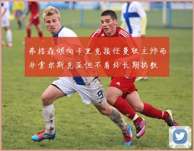 弗格森倾向卡里克接任曼联主帅而非索尔斯克亚但不看好长期执教