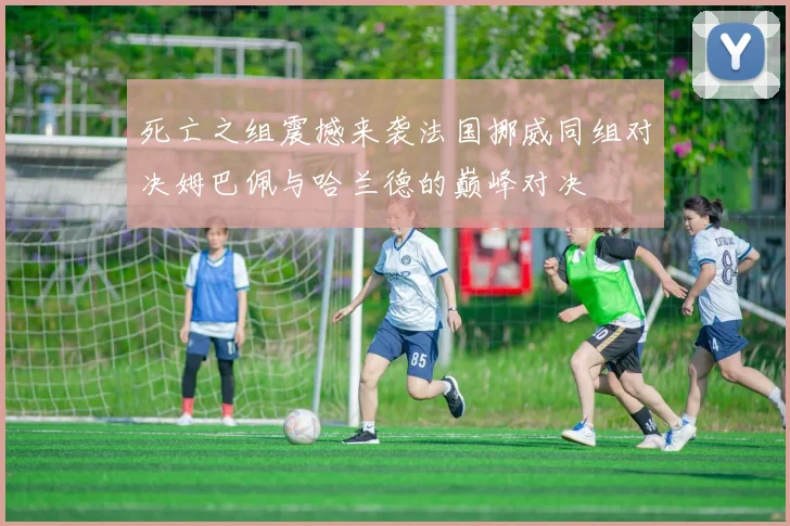 死亡之组震撼来袭法国挪威同组对决姆巴佩与哈兰德的巅峰对决