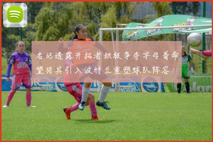 名记透露开拓者积极争夺字母哥希望将其引入波特兰重塑球队阵容