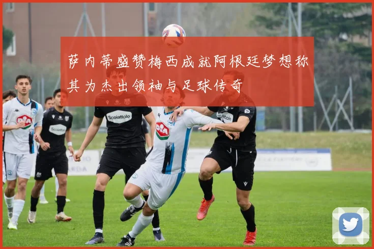 萨内蒂盛赞梅西成就阿根廷梦想称其为杰出领袖与足球传奇