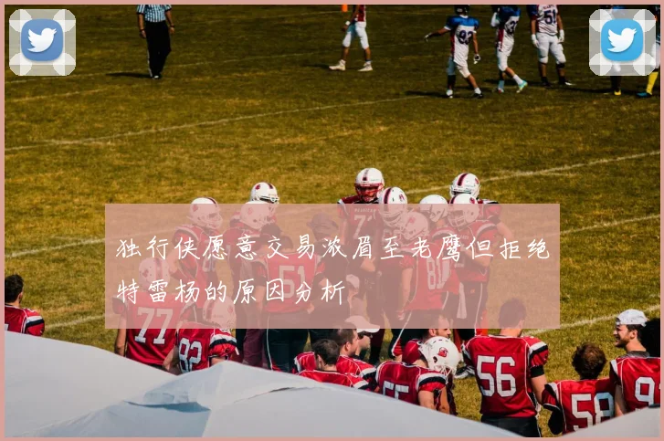 独行侠愿意交易浓眉至老鹰但拒绝特雷杨的原因分析