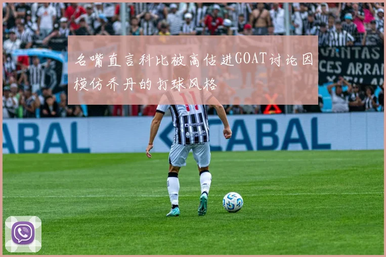 名嘴直言科比被高估进GOAT讨论因模仿乔丹的打球风格