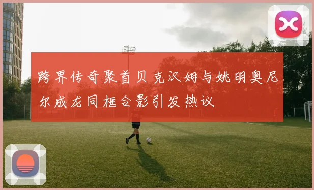 跨界传奇聚首贝克汉姆与姚明奥尼尔成龙同框合影引发热议