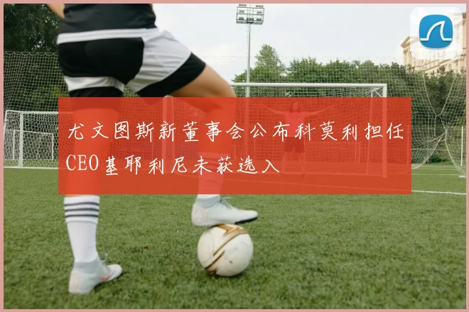 尤文图斯新董事会公布科莫利担任CEO基耶利尼未获选入