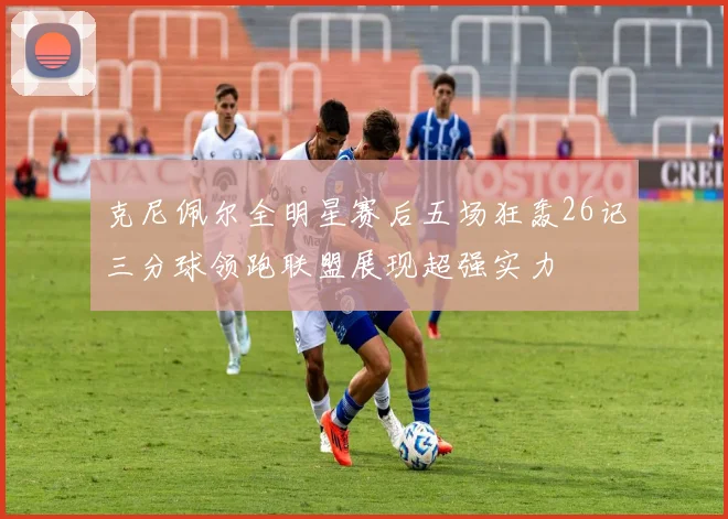 克尼佩尔全明星赛后五场狂轰26记三分球领跑联盟展现超强实力