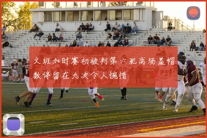 文班加时赛初被判第六犯离场盖帽数停留在九次令人惋惜