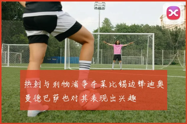 热刺与利物浦争夺莱比锡边锋迪奥曼德巴萨也对其表现出兴趣