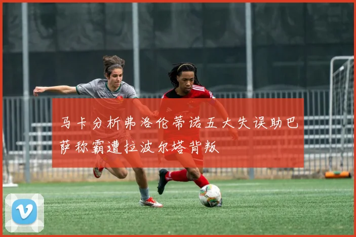 马卡分析弗洛伦蒂诺五大失误助巴萨称霸遭拉波尔塔背叛