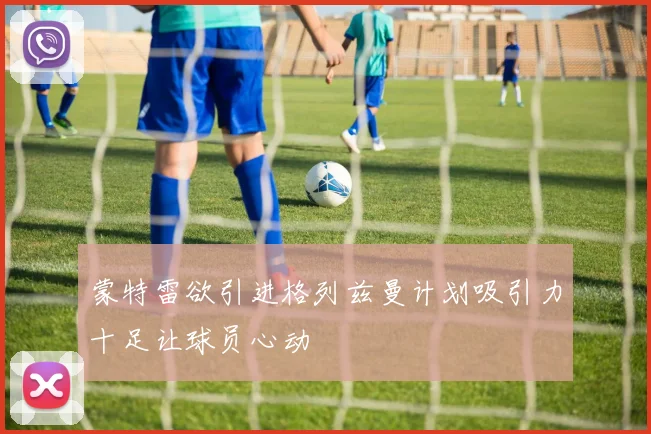 蒙特雷欲引进格列兹曼计划吸引力十足让球员心动
