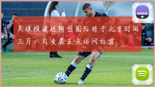 美媒报道迈阿密国际将于北京时间三月六日凌晨五点访问白宫