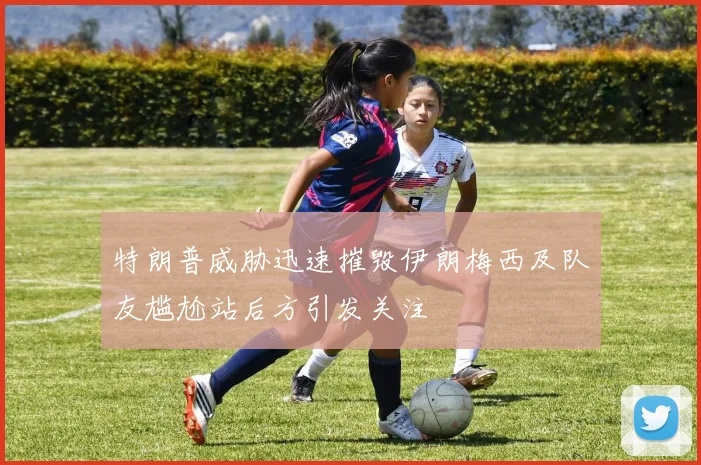特朗普威胁迅速摧毁伊朗梅西及队友尴尬站后方引发关注