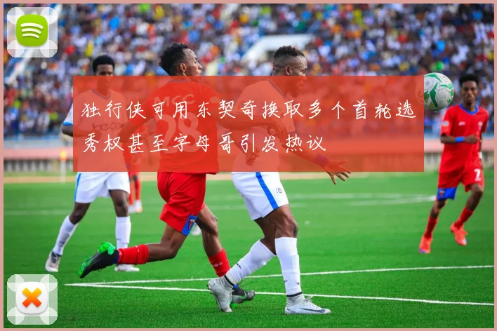 独行侠可用东契奇换取多个首轮选秀权甚至字母哥引发热议