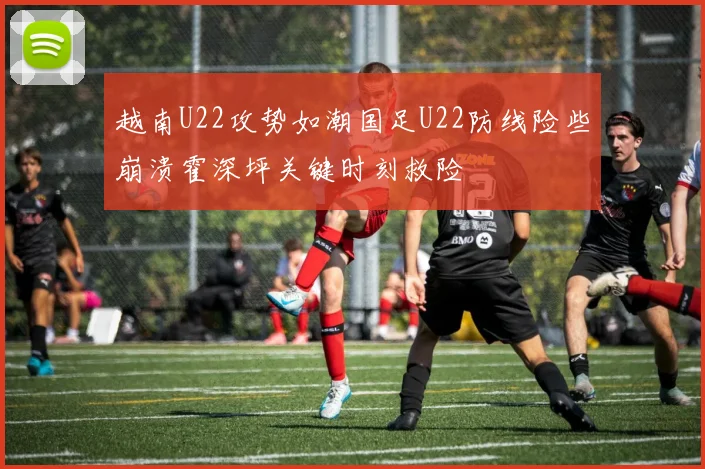 越南U22攻势如潮国足U22防线险些崩溃霍深坪关键时刻救险