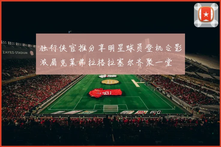 独行侠官推分享明星球员登机合影浓眉克莱弗拉格拉塞尔齐聚一堂