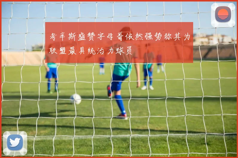 考辛斯盛赞字母哥依然强势称其为联盟最具统治力球员
