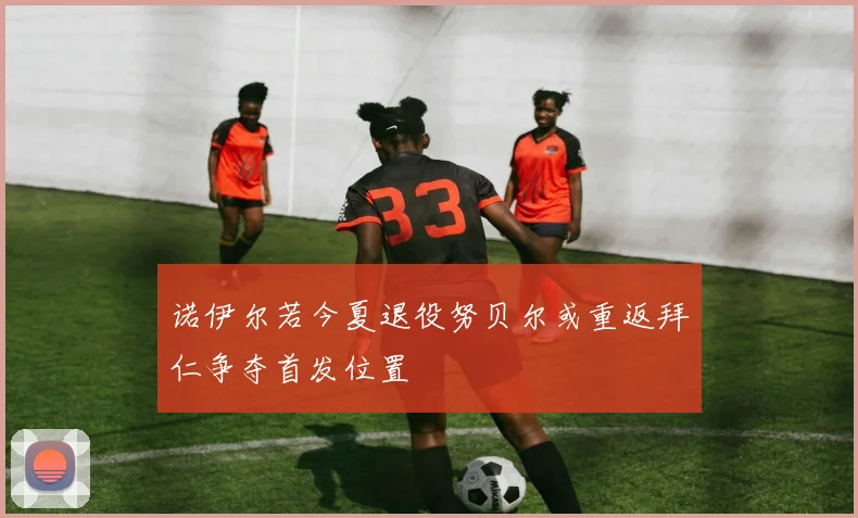 诺伊尔若今夏退役努贝尔或重返拜仁争夺首发位置