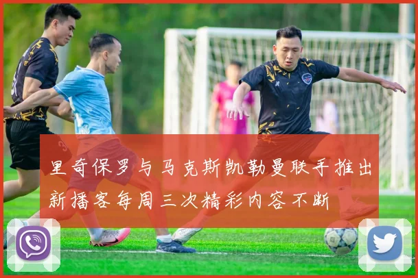 里奇保罗与马克斯凯勒曼联手推出新播客每周三次精彩内容不断