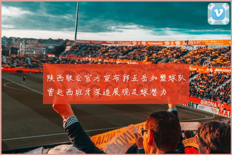 陕西联合官方宣布郭五岳加盟球队曾赴西班牙深造展现足球潜力